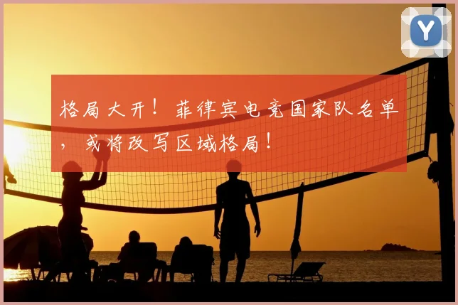 格局大开!菲律宾电竞国家队名单,或将改写区域格局!