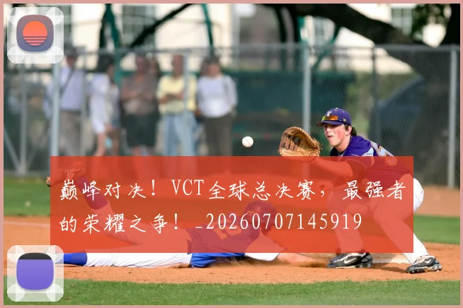 巅峰对决！VCT全球总决赛，最强者的荣耀之争！_20260707145919