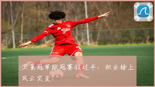 卫冕冠军欧冠赛程过半，积分榜上风云突变！