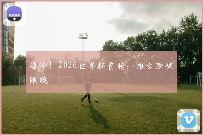 爆冷！2026世界杯首轮，谁会跌破眼镜
