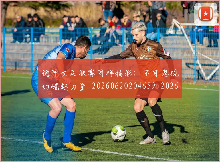 德甲女足联赛同样精彩：不可忽视的崛起力量_20260620204659_20260707153743