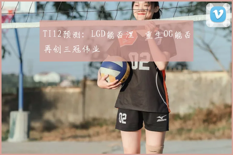TI12预测：LGD能否涅槃重生OG能否再创三冠伟业