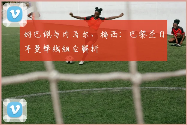 姆巴佩与内马尔、梅西：巴黎圣日耳曼锋线组合解析