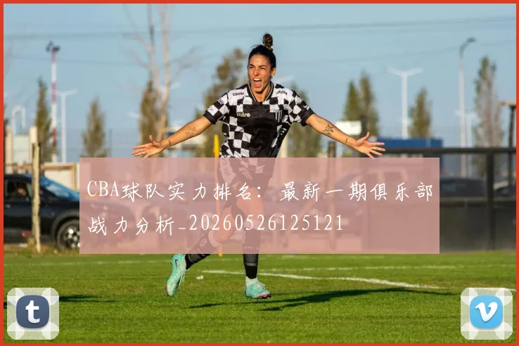 CBA球队实力排名:最新一期俱乐部战力分析_20260526125121
