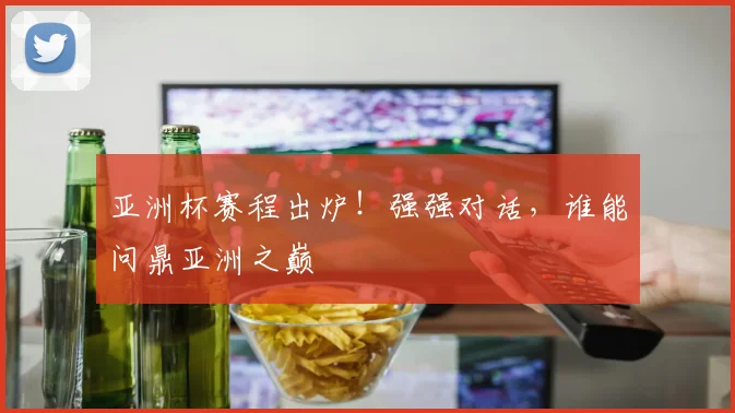 亚洲杯赛程出炉！强强对话，谁能问鼎亚洲之巅
