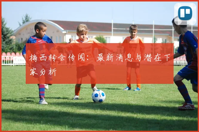 梅西转会传闻：最新消息与潜在下家分析