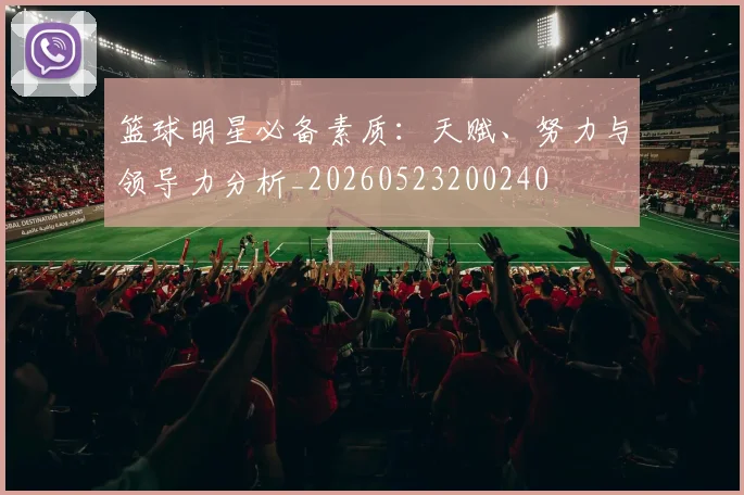 篮球明星必备素质：天赋、努力与领导力分析_20260523200240