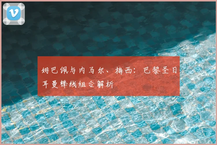 姆巴佩与内马尔、梅西：巴黎圣日耳曼锋线组合解析
