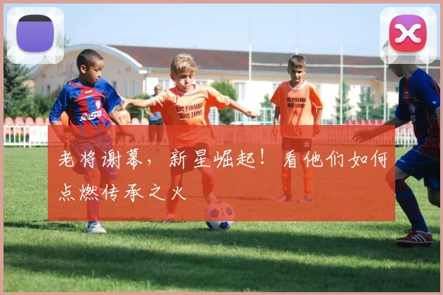 老将谢幕,新星崛起!看他们如何点燃传承之火