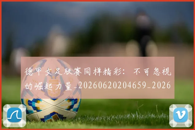 德甲女足联赛同样精彩：不可忽视的崛起力量_20260620204659_20260707153743