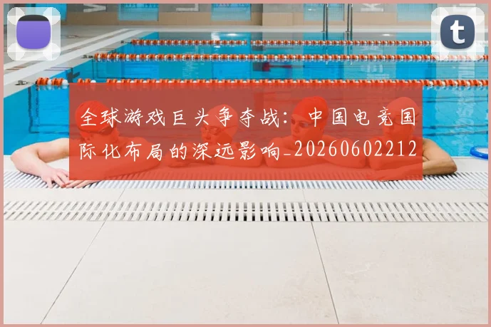 全球游戏巨头争夺战:中国电竞国际化布局的深远影响_20260602212255