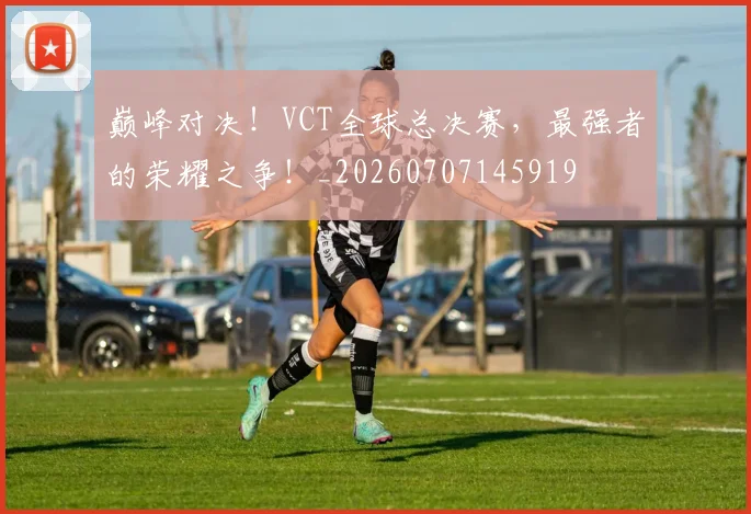 巅峰对决！VCT全球总决赛，最强者的荣耀之争！_20260707145919