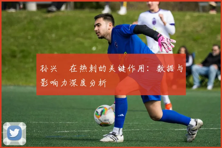 孙兴慜在热刺的关键作用：数据与影响力深度分析