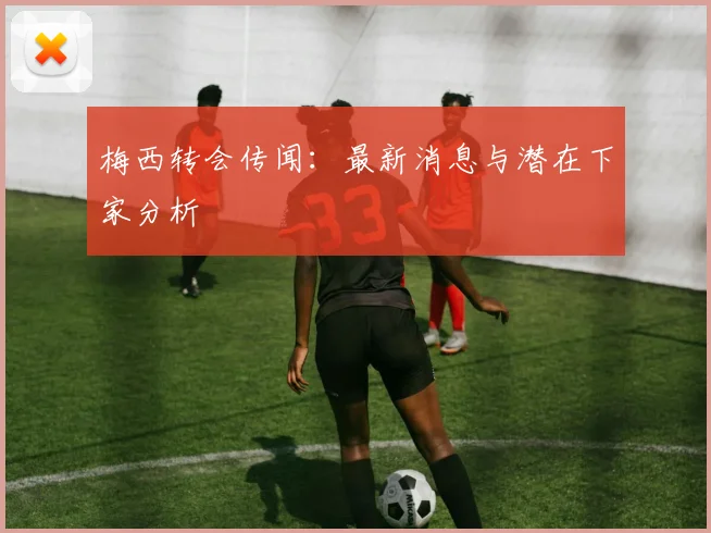 梅西转会传闻：最新消息与潜在下家分析