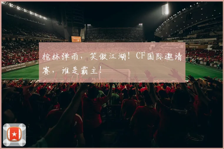 枪林弹雨，笑傲江湖！CF国际邀请赛，谁是霸主！